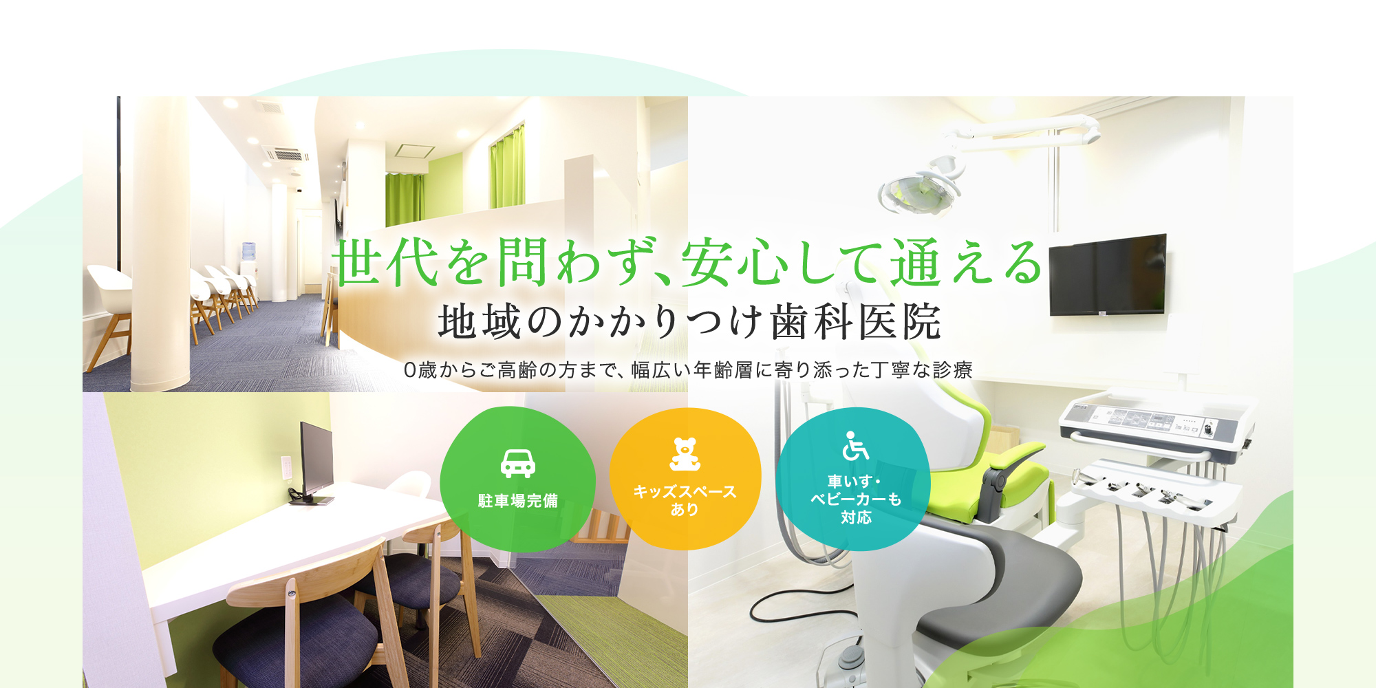 代を問わず、安心して通える地域のかかりつけ歯科医院 0歳からご高齢の方まで、幅広い年齢層に寄り添った丁寧な診療  駐車場完備 キッズスペースあり 車いす・ベビーカーも対応